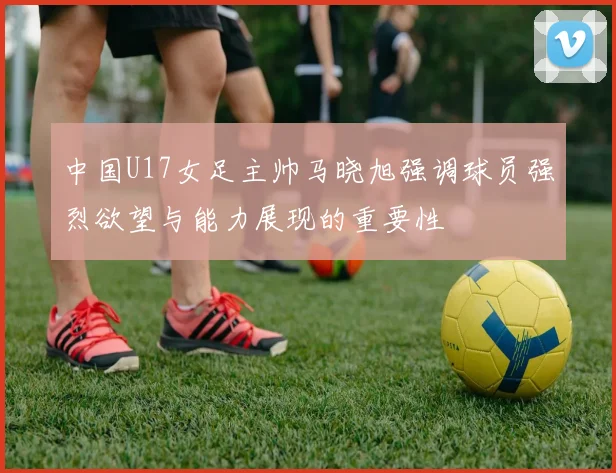 中国U17女足主帅马晓旭强调球员强烈欲望与能力展现的重要性