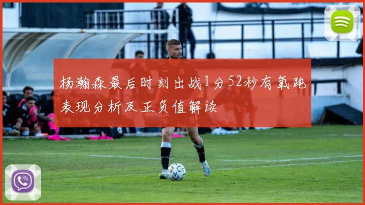 杨瀚森最后时刻出战1分52秒有氧跑表现分析及正负值解读