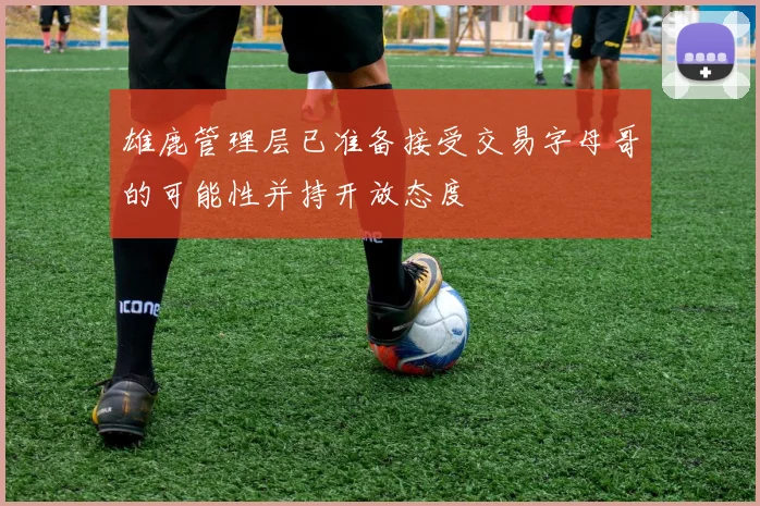 雄鹿管理层已准备接受交易字母哥的可能性并持开放态度