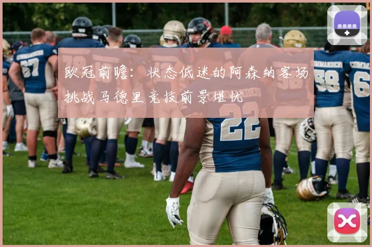 欧冠前瞻：状态低迷的阿森纳客场挑战马德里竞技前景堪忧