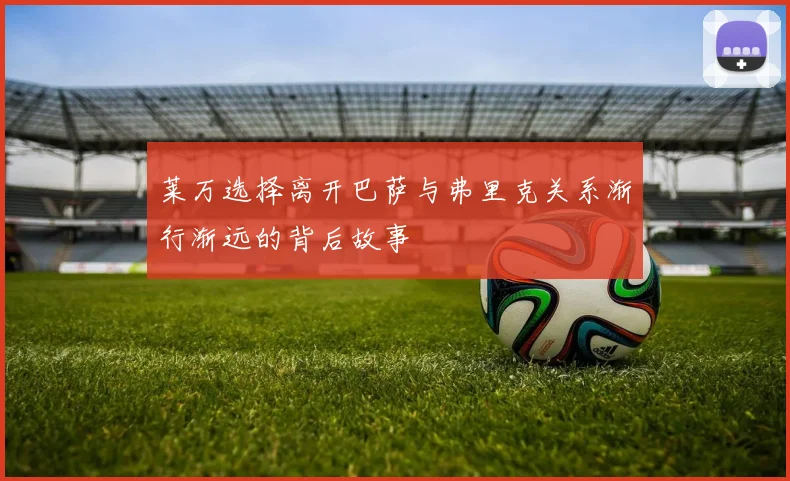 莱万选择离开巴萨与弗里克关系渐行渐远的背后故事
