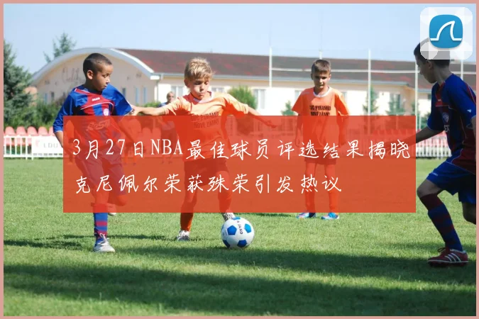 3月27日NBA最佳球员评选结果揭晓克尼佩尔荣获殊荣引发热议