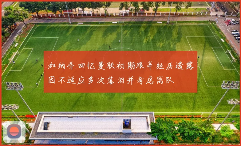 加纳乔回忆曼联初期艰辛经历透露因不适应多次落泪并考虑离队