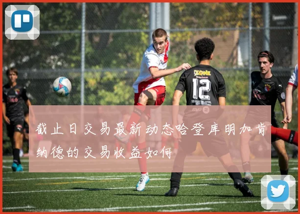 截止日交易最新动态哈登库明加肯纳德的交易收益如何