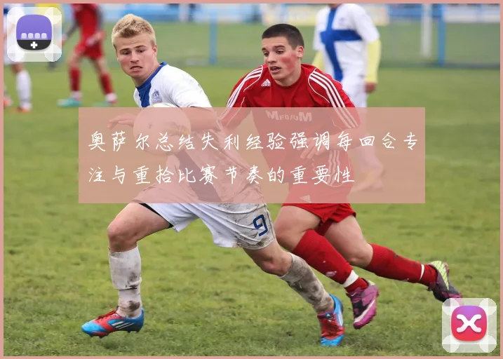 奥萨尔总结失利经验强调每回合专注与重拾比赛节奏的重要性