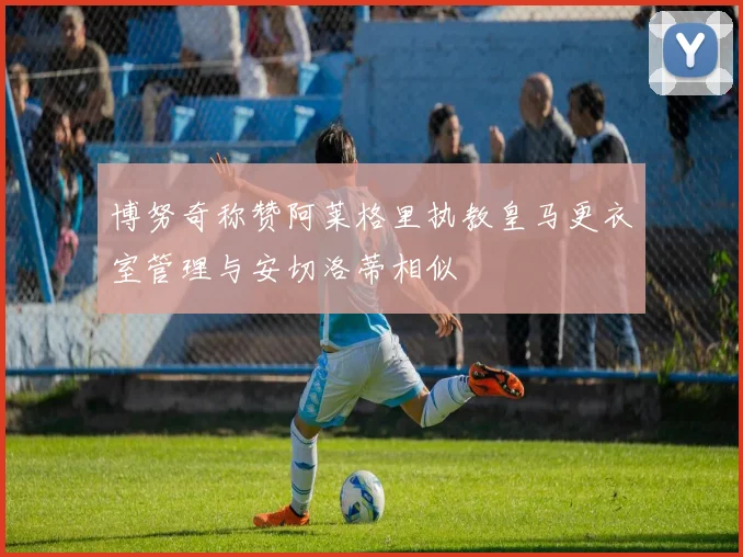 博努奇称赞阿莱格里执教皇马更衣室管理与安切洛蒂相似