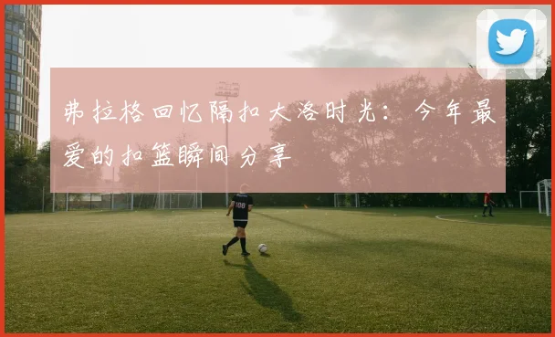 弗拉格回忆隔扣大洛时光：今年最爱的扣篮瞬间分享