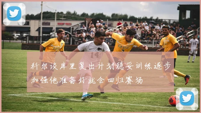 科尔谈库里复出计划稳妥训练逐步加强他准备好就会回归赛场