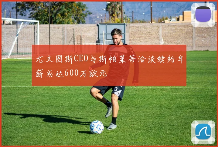 尤文图斯CEO与斯帕莱蒂洽谈续约年薪或达600万欧元