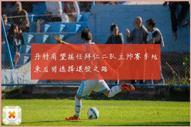 丹特有望接任拜仁二队主帅赛季结束后将选择退役之路