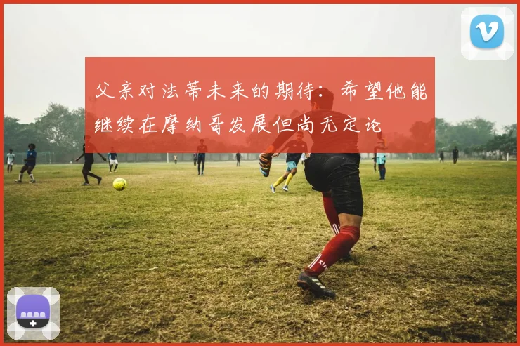 父亲对法蒂未来的期待：希望他能继续在摩纳哥发展但尚无定论