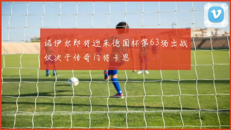 诺伊尔即将迎来德国杯第63场出战仅次于传奇门将卡恩