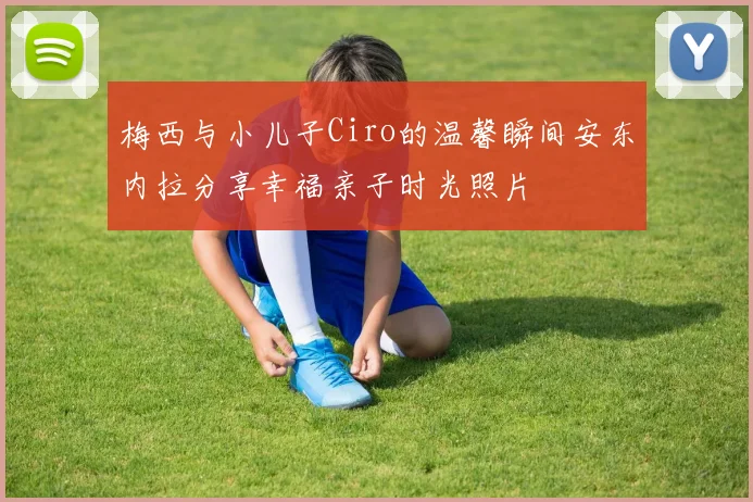 梅西与小儿子Ciro的温馨瞬间安东内拉分享幸福亲子时光照片