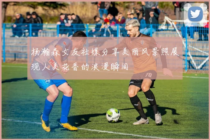 杨瀚森女友社媒分享美丽风景照展现人美花香的浪漫瞬间