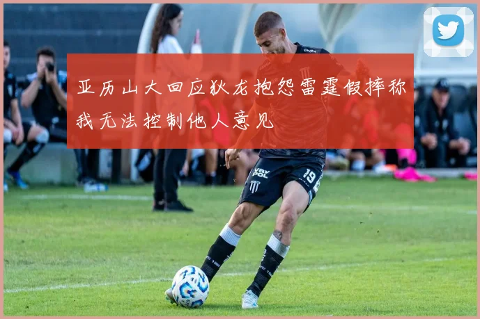 亚历山大回应狄龙抱怨雷霆假摔称我无法控制他人意见
